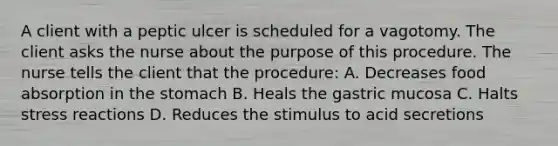 A client with a peptic ulcer is scheduled for a vagotomy. The client asks the nurse about the purpose of this procedure. The nurse tells the client that the procedure: A. Decreases food absorption in the stomach B. Heals the gastric mucosa C. Halts stress reactions D. Reduces the stimulus to acid secretions