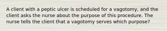 A client with a peptic ulcer is scheduled for a vagotomy, and the client asks the nurse about the purpose of this procedure. The nurse tells the client that a vagotomy serves which purpose?