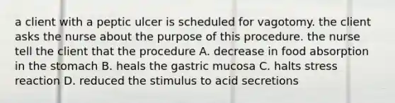 a client with a peptic ulcer is scheduled for vagotomy. the client asks the nurse about the purpose of this procedure. the nurse tell the client that the procedure A. decrease in food absorption in the stomach B. heals the gastric mucosa C. halts stress reaction D. reduced the stimulus to acid secretions