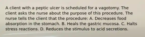 A client with a peptic ulcer is scheduled for a vagotomy. The client asks the nurse about the purpose of this procedure. The nurse tells the client that the procedure: A. Decreases food absorption in the stomach. B. Heals the gastric mucosa. C. Halts stress reactions. D. Reduces the stimulus to acid secretions.