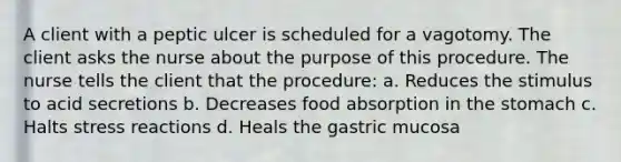 A client with a peptic ulcer is scheduled for a vagotomy. The client asks the nurse about the purpose of this procedure. The nurse tells the client that the procedure: a. Reduces the stimulus to acid secretions b. Decreases food absorption in the stomach c. Halts stress reactions d. Heals the gastric mucosa