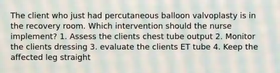 The client who just had percutaneous balloon valvoplasty is in the recovery room. Which intervention should the nurse implement? 1. Assess the clients chest tube output 2. Monitor the clients dressing 3. evaluate the clients ET tube 4. Keep the affected leg straight