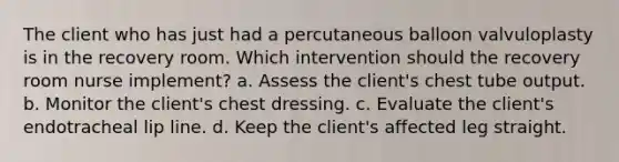 The client who has just had a percutaneous balloon valvuloplasty is in the recovery room. Which intervention should the recovery room nurse implement? a. Assess the client's chest tube output. b. Monitor the client's chest dressing. c. Evaluate the client's endotracheal lip line. d. Keep the client's affected leg straight.