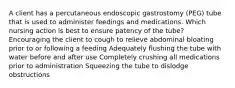 A client has a percutaneous endoscopic gastrostomy (PEG) tube that is used to administer feedings and medications. Which nursing action is best to ensure patency of the tube? Encouraging the client to cough to relieve abdominal bloating prior to or following a feeding Adequately flushing the tube with water before and after use Completely crushing all medications prior to administration Squeezing the tube to dislodge obstructions