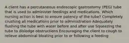 A client has a percutaneous endoscopic gastrostomy (PEG) tube that is used to administer feedings and medications. Which nursing action is best to ensure patency of the tube? Completely crushing all medications prior to administration Adequately flushing the tube with water before and after use Squeezing the tube to dislodge obstructions Encouraging the client to cough to relieve abdominal bloating prior to or following a feeding