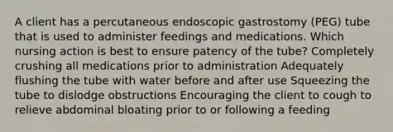 A client has a percutaneous endoscopic gastrostomy (PEG) tube that is used to administer feedings and medications. Which nursing action is best to ensure patency of the tube? Completely crushing all medications prior to administration Adequately flushing the tube with water before and after use Squeezing the tube to dislodge obstructions Encouraging the client to cough to relieve abdominal bloating prior to or following a feeding