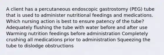 A client has a percutaneous endoscopic gastrostomy (PEG) tube that is used to administer nutritional feedings and medications. Which nursing action is best to ensure patency of the tube? Adequately flushing the tube with water before and after use Warming nutrition feedings before administration Completely crushing all medications prior to administration Squeezing the tube to dislodge obstructions