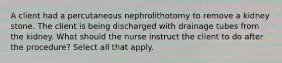 A client had a percutaneous nephrolithotomy to remove a kidney stone. The client is being discharged with drainage tubes from the kidney. What should the nurse instruct the client to do after the procedure? Select all that apply.