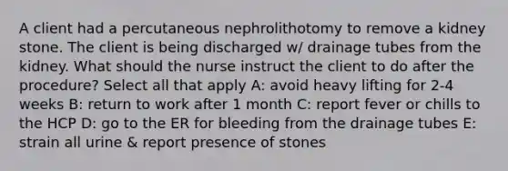 A client had a percutaneous nephrolithotomy to remove a kidney stone. The client is being discharged w/ drainage tubes from the kidney. What should the nurse instruct the client to do after the procedure? Select all that apply A: avoid heavy lifting for 2-4 weeks B: return to work after 1 month C: report fever or chills to the HCP D: go to the ER for bleeding from the drainage tubes E: strain all urine & report presence of stones