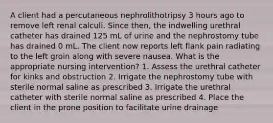 A client had a percutaneous nephrolithotripsy 3 hours ago to remove left renal calculi. Since then, the indwelling urethral catheter has drained 125 mL of urine and the nephrostomy tube has drained 0 mL. The client now reports left flank pain radiating to the left groin along with severe nausea. What is the appropriate nursing intervention? 1. Assess the urethral catheter for kinks and obstruction 2. Irrigate the nephrostomy tube with sterile normal saline as prescribed 3. Irrigate the urethral catheter with sterile normal saline as prescribed 4. Place the client in the prone position to facilitate urine drainage