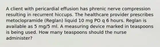 A client with pericardial effusion has phrenic nerve compression resulting in recurrent hiccups. The healthcare provider prescribes metoclopramide (Reglan) liquid 10 mg PO q 6 hours. Reglan is available as 5 mg/5 ml. A measuring device marked in teaspoons is being used. How many teaspoons should the nurse administer?