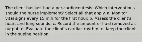 The client has just had a pericardiocentesis. Which interventions should the nurse implement? Select all that apply. a. Monitor vital signs every 15 min for the first hour. b. Assess the client's heart and lung sounds. c. Record the amount of fluid removed as output. d. Evaluate the client's cardiac rhythm. e. Keep the client in the supine position.