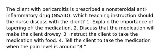 The client with pericarditis is prescribed a nonsteroidal anti-inﬂammatory drug (NSAID). Which teaching instruction should the nurse discuss with the client? 1. Explain the importance of tapering off the medication. 2. Discuss that the medication will make the client drowsy. 3. Instruct the client to take the medication with food. 4. Tell the client to take the medication when the pain level is around "8."