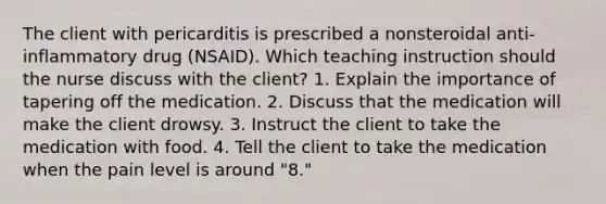 The client with pericarditis is prescribed a nonsteroidal anti-inflammatory drug (NSAID). Which teaching instruction should the nurse discuss with the client? 1. Explain the importance of tapering off the medication. 2. Discuss that the medication will make the client drowsy. 3. Instruct the client to take the medication with food. 4. Tell the client to take the medication when the pain level is around "8."