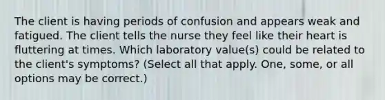 The client is having periods of confusion and appears weak and fatigued. The client tells the nurse they feel like their heart is fluttering at times. Which laboratory value(s) could be related to the client's symptoms? (Select all that apply. One, some, or all options may be correct.)