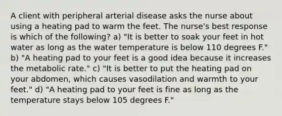 A client with peripheral arterial disease asks the nurse about using a heating pad to warm the feet. The nurse's best response is which of the following? a) "It is better to soak your feet in hot water as long as the water temperature is below 110 degrees F." b) "A heating pad to your feet is a good idea because it increases the metabolic rate." c) "It is better to put the heating pad on your abdomen, which causes vasodilation and warmth to your feet." d) "A heating pad to your feet is fine as long as the temperature stays below 105 degrees F."