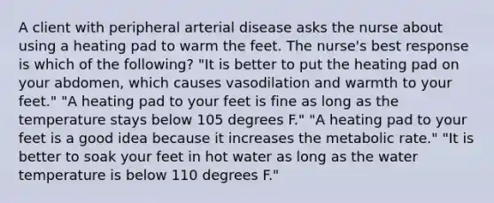 A client with peripheral arterial disease asks the nurse about using a heating pad to warm the feet. The nurse's best response is which of the following? "It is better to put the heating pad on your abdomen, which causes vasodilation and warmth to your feet." "A heating pad to your feet is fine as long as the temperature stays below 105 degrees F." "A heating pad to your feet is a good idea because it increases the metabolic rate." "It is better to soak your feet in hot water as long as the water temperature is below 110 degrees F."