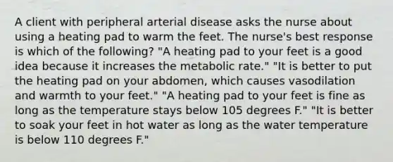 A client with peripheral arterial disease asks the nurse about using a heating pad to warm the feet. The nurse's best response is which of the following? "A heating pad to your feet is a good idea because it increases the metabolic rate." "It is better to put the heating pad on your abdomen, which causes vasodilation and warmth to your feet." "A heating pad to your feet is fine as long as the temperature stays below 105 degrees F." "It is better to soak your feet in hot water as long as the water temperature is below 110 degrees F."