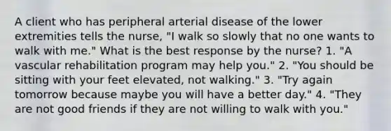 A client who has peripheral arterial disease of the lower extremities tells the nurse, "I walk so slowly that no one wants to walk with me." What is the best response by the nurse? 1. "A vascular rehabilitation program may help you." 2. "You should be sitting with your feet elevated, not walking." 3. "Try again tomorrow because maybe you will have a better day." 4. "They are not good friends if they are not willing to walk with you."