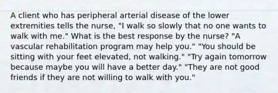 A client who has peripheral arterial disease of the lower extremities tells the nurse, "I walk so slowly that no one wants to walk with me." What is the best response by the nurse? "A vascular rehabilitation program may help you." "You should be sitting with your feet elevated, not walking." "Try again tomorrow because maybe you will have a better day." "They are not good friends if they are not willing to walk with you."