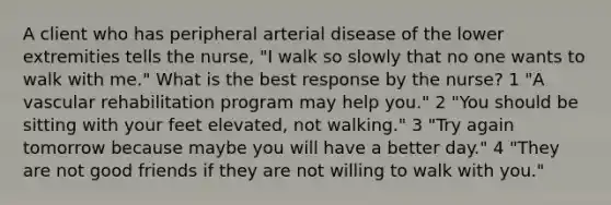 A client who has peripheral arterial disease of the lower extremities tells the nurse, "I walk so slowly that no one wants to walk with me." What is the best response by the nurse? 1 "A vascular rehabilitation program may help you." 2 "You should be sitting with your feet elevated, not walking." 3 "Try again tomorrow because maybe you will have a better day." 4 "They are not good friends if they are not willing to walk with you."