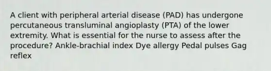 A client with peripheral arterial disease (PAD) has undergone percutaneous transluminal angioplasty (PTA) of the lower extremity. What is essential for the nurse to assess after the procedure? Ankle-brachial index Dye allergy Pedal pulses Gag reflex