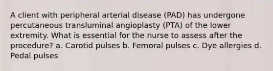 A client with peripheral arterial disease (PAD) has undergone percutaneous transluminal angioplasty (PTA) of the lower extremity. What is essential for the nurse to assess after the procedure? a. Carotid pulses b. Femoral pulses c. Dye allergies d. Pedal pulses