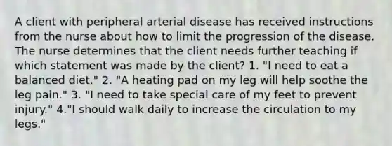 A client with peripheral arterial disease has received instructions from the nurse about how to limit the progression of the disease. The nurse determines that the client needs further teaching if which statement was made by the client? 1. "I need to eat a balanced diet." 2. "A heating pad on my leg will help soothe the leg pain." 3. "I need to take special care of my feet to prevent injury." 4."I should walk daily to increase the circulation to my legs."