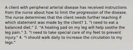 A client with peripheral arterial disease has received instructions from the nurse about how to limit the progression of the disease. The nurse determines that the client needs further teaching if which statement was made by the client? 1. "I need to eat a balanced diet." 2. "A heating pad on my leg will help soothe the leg pain." 3. "I need to take special care of my feet to prevent injury." 4. "I should walk daily to increase the circulation to my legs."