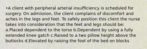 •A client with peripheral arterial insufficiency is scheduled for surgery. On admission, the client complains of discomfort and aches in the legs and feet. To safely position this client the nurse takes into consideration that the feet and legs should be: a.Placed dependent to the torso b.Dependent by using a fully extended knee gatch c.Raised to a two pillow height above the buttocks d.Elevated by raising the foot of the bed on blocks