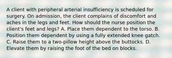 A client with peripheral arterial insufficiency is scheduled for surgery. On admission, the client complains of discomfort and aches in the legs and feet. How should the nurse position the client's feet and legs? A. Place them dependent to the torso. B. Position them dependent by using a fully extended knee gatch. C. Raise them to a two-pillow height above the buttocks. D. Elevate them by raising the foot of the bed on blocks.