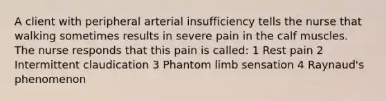 A client with peripheral arterial insufficiency tells the nurse that walking sometimes results in severe pain in the calf muscles. The nurse responds that this pain is called: 1 Rest pain 2 Intermittent claudication 3 Phantom limb sensation 4 Raynaud's phenomenon