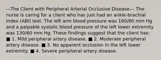 ---The Client with Peripheral Arterial Occlusive Disease--- The nurse is caring for a client who has just had an ankle-brachial index (ABI) test. The left arm blood pressure was 160/80 mm Hg and a palpable systolic blood pressure of the left lower extremity was 130/60 mm Hg. These findings suggest that the client has: ■ 1. Mild peripheral artery disease. ■ 2. Moderate peripheral artery disease. ■ 3. No apparent occlusion in the left lower extremity. ■ 4. Severe peripheral artery disease.