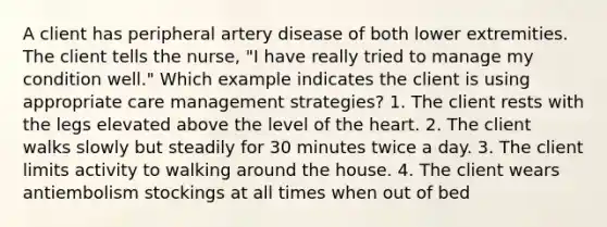 A client has peripheral artery disease of both lower extremities. The client tells the nurse, "I have really tried to manage my condition well." Which example indicates the client is using appropriate care management strategies? 1. The client rests with the legs elevated above the level of the heart. 2. The client walks slowly but steadily for 30 minutes twice a day. 3. The client limits activity to walking around the house. 4. The client wears antiembolism stockings at all times when out of bed