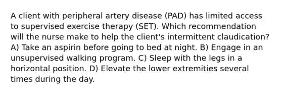 A client with peripheral artery disease (PAD) has limited access to supervised exercise therapy (SET). Which recommendation will the nurse make to help the client's intermittent claudication? A) Take an aspirin before going to bed at night. B) Engage in an unsupervised walking program. C) Sleep with the legs in a horizontal position. D) Elevate the lower extremities several times during the day.