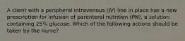 A client with a peripheral intravenous (IV) line in place has a new prescription for infusion of parenteral nutrition (PN), a solution containing 25% glucose. Which of the following actions should be taken by the nurse?