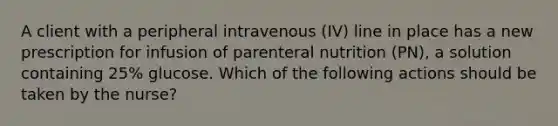 A client with a peripheral intravenous (IV) line in place has a new prescription for infusion of parenteral nutrition (PN), a solution containing 25% glucose. Which of the following actions should be taken by the nurse?