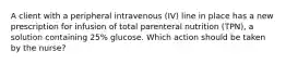 A client with a peripheral intravenous (IV) line in place has a new prescription for infusion of total parenteral nutrition (TPN), a solution containing 25% glucose. Which action should be taken by the nurse?