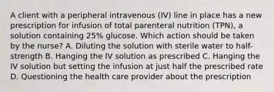 A client with a peripheral intravenous (IV) line in place has a new prescription for infusion of total parenteral nutrition (TPN), a solution containing 25% glucose. Which action should be taken by the nurse? A. Diluting the solution with sterile water to half-strength B. Hanging the IV solution as prescribed C. Hanging the IV solution but setting the infusion at just half the prescribed rate D. Questioning the health care provider about the prescription