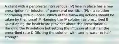 A client with a peripheral intravenous (IV) line in place has a new prescription for infusion of parenteral nutrition (PN), a solution containing 25% glucose. Which of the following actions should be taken by the nurse? A Hanging the IV solution as prescribed B Questioning the healthcare provider about the prescription C Hanging the IV solution but setting the infusion at just half the prescribed rate D Diluting the solution with sterile water to half-strength