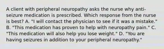 A client with peripheral neuropathy asks the nurse why anti-seizure medication is prescribed. Which response from the nurse is best​? A. "I will contact the physician to see if it was a​ mistake." B. ​"This medication has proven to help with neuropathy​ pain." C. "This medication will also help you lose​ weight." D. "You are having seizures in addition to your peripheral​ neuropathy."