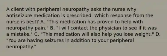 A client with peripheral neuropathy asks the nurse why antiseizure medication is prescribed. Which response from the nurse is best​? A. ​"This medication has proven to help with neuropathy​ pain." B. ​"I will contact the physician to see if it was a​ mistake." C. ​"This medication will also help you lose​ weight." D. ​"You are having seizures in addition to your peripheral​ neuropathy."