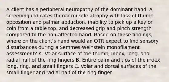 A client has a peripheral neuropathy of the dominant hand. A screening indicates thenar muscle atrophy with loss of thumb opposition and palmar abduction, inability to pick up a key or coin from a table top, and decreased grip and pinch strength compared to the non-affected hand. Based on these findings, where on the client's hand would an OTR expect to find sensory disturbances during a Semmes-Weinstein monofilament assessment? A. Volar surface of the thumb, index, long, and radial half of the ring fingers B. Entire palm and tips of the index, long, ring, and small fingers C. Volar and dorsal surfaces of the small finger and radial half of the ring finger