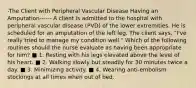 -The Client with Peripheral Vascular Disease Having an Amputation------ A client is admitted to the hospital with peripheral vascular disease (PVD) of the lower extremities. He is scheduled for an amputation of the left leg. The client says, "I've really tried to manage my condition well." Which of the following routines should the nurse evaluate as having been appropriate for him? ■ 1. Resting with his legs elevated above the level of his heart. ■ 2. Walking slowly but steadily for 30 minutes twice a day. ■ 3. Minimizing activity. ■ 4. Wearing anti-embolism stockings at all times when out of bed.