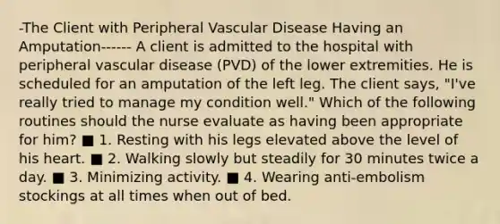 -The Client with Peripheral Vascular Disease Having an Amputation------ A client is admitted to the hospital with peripheral vascular disease (PVD) of the lower extremities. He is scheduled for an amputation of the left leg. The client says, "I've really tried to manage my condition well." Which of the following routines should the nurse evaluate as having been appropriate for him? ■ 1. Resting with his legs elevated above the level of his heart. ■ 2. Walking slowly but steadily for 30 minutes twice a day. ■ 3. Minimizing activity. ■ 4. Wearing anti-embolism stockings at all times when out of bed.