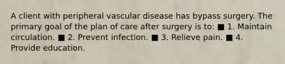 A client with peripheral vascular disease has bypass surgery. The primary goal of the plan of care after surgery is to: ■ 1. Maintain circulation. ■ 2. Prevent infection. ■ 3. Relieve pain. ■ 4. Provide education.