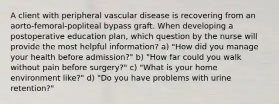 A client with peripheral vascular disease is recovering from an aorto-femoral-popliteal bypass graft. When developing a postoperative education plan, which question by the nurse will provide the most helpful information? a) "How did you manage your health before admission?" b) "How far could you walk without pain before surgery?" c) "What is your home environment like?" d) "Do you have problems with urine retention?"