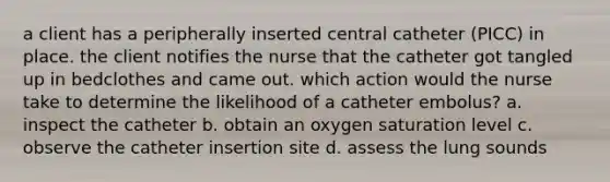 a client has a peripherally inserted central catheter (PICC) in place. the client notifies the nurse that the catheter got tangled up in bedclothes and came out. which action would the nurse take to determine the likelihood of a catheter embolus? a. inspect the catheter b. obtain an oxygen saturation level c. observe the catheter insertion site d. assess the lung sounds