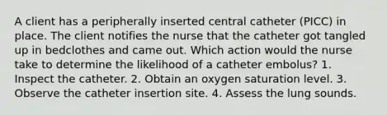 A client has a peripherally inserted central catheter (PICC) in place. The client notifies the nurse that the catheter got tangled up in bedclothes and came out. Which action would the nurse take to determine the likelihood of a catheter embolus? 1. Inspect the catheter. 2. Obtain an oxygen saturation level. 3. Observe the catheter insertion site. 4. Assess the lung sounds.