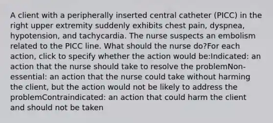 A client with a peripherally inserted central catheter (PICC) in the right upper extremity suddenly exhibits chest pain, dyspnea, hypotension, and tachycardia. The nurse suspects an embolism related to the PICC line. What should the nurse do?For each action, click to specify whether the action would be:Indicated: an action that the nurse should take to resolve the problemNon-essential: an action that the nurse could take without harming the client, but the action would not be likely to address the problemContraindicated: an action that could harm the client and should not be taken